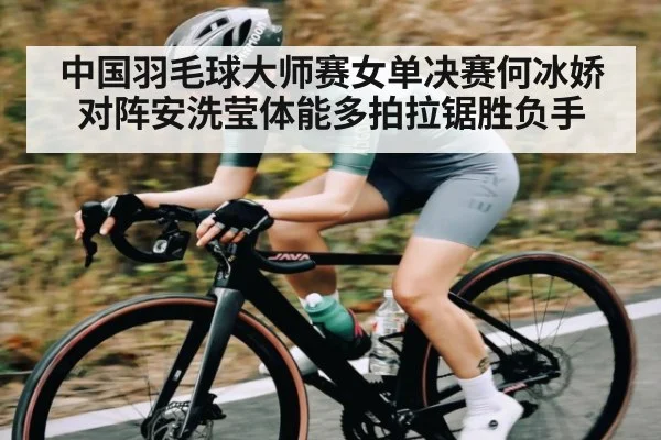 中国羽毛球大师赛女单决赛何冰娇对阵安洗莹体能多拍拉锯胜负手