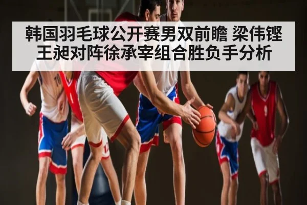 韩国羽毛球公开赛男双前瞻 梁伟铿王昶对阵徐承宰组合胜负手分析