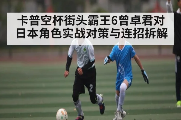卡普空杯街头霸王6曾卓君对日本角色实战对策与连招拆解