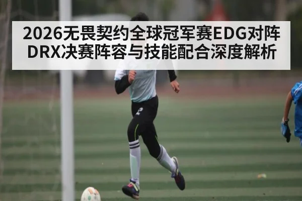 2026无畏契约全球冠军赛EDG对阵DRX决赛阵容与技能配合深度解析