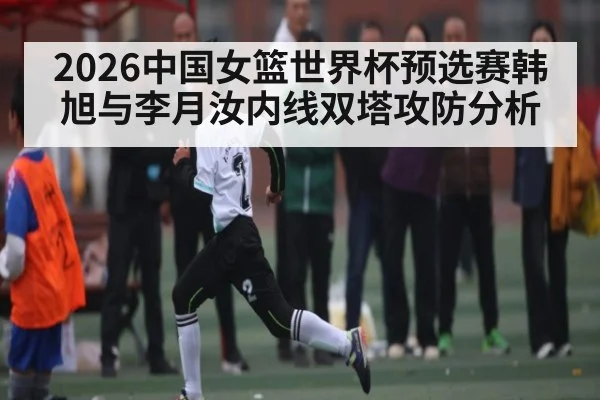 2026中国女篮世界杯预选赛韩旭与李月汝内线双塔攻防分析