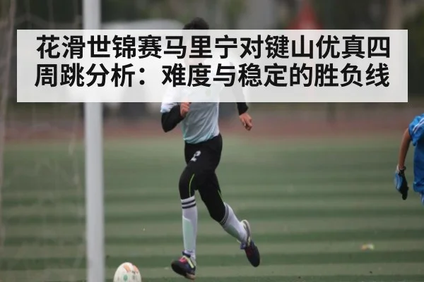 花滑世锦赛马里宁对键山优真四周跳分析：难度与稳定的胜负线
